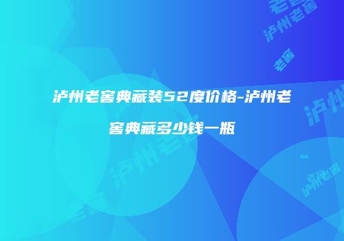 泸州老窖典藏装52度价格-泸州老窖典藏多少钱一瓶