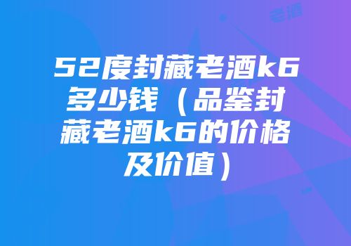 52度封藏老酒k6多少钱（品鉴封藏老酒k6的价格及价值）