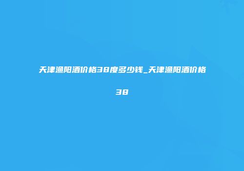 天津渔阳酒价格38度多少钱_天津渔阳酒价格38