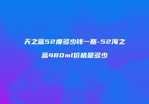 天之蓝52度多少钱一瓶-52海之蓝480ml价格是多少