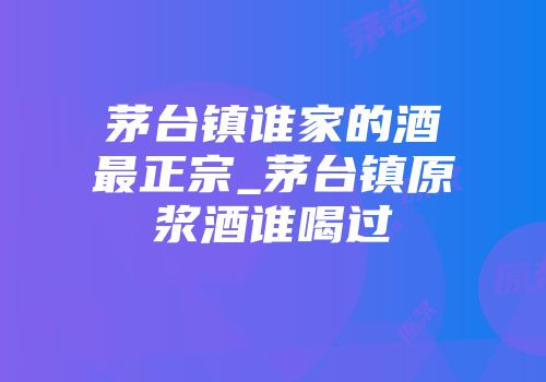 茅台镇谁家的酒最正宗_茅台镇原浆酒谁喝过