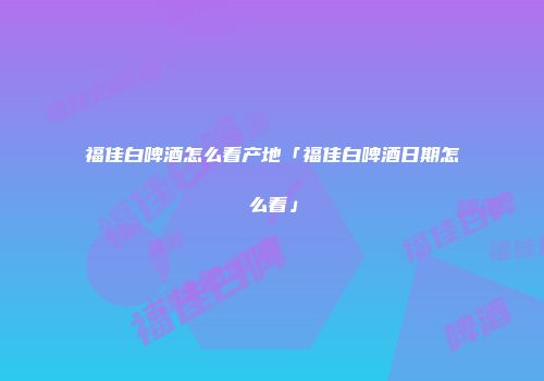福佳白啤酒怎么看产地「福佳白啤酒日期怎么看」
