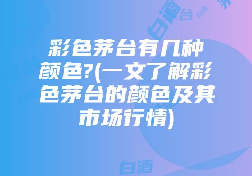 彩色茅台有几种颜色?(一文了解彩色茅台的颜色及其市场行情)