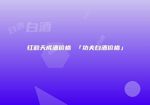 红韵天成酒价格 「功夫白酒价格」