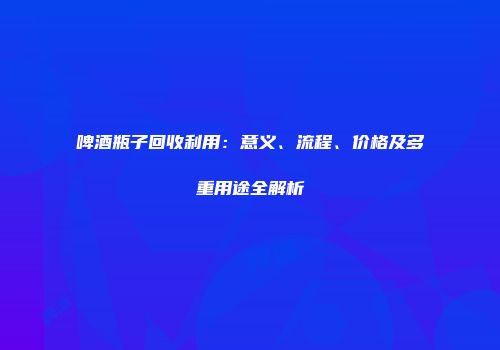 啤酒瓶子回收利用：意义、流程、价格及多重用途全解析