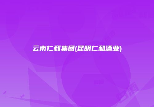 云南仁和集团(昆明仁和酒业)