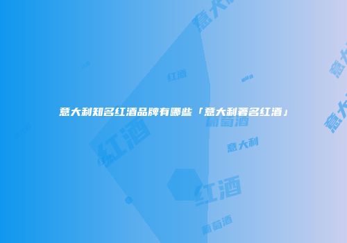 意大利知名红酒品牌有哪些「意大利著名红酒」