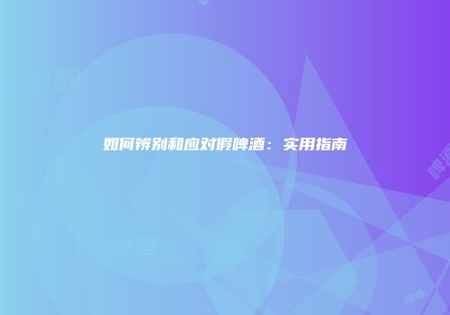如何辨别和应对假啤酒：实用指南