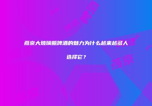 燕京大玻璃瓶啤酒的魅力为什么越来越多人选择它？