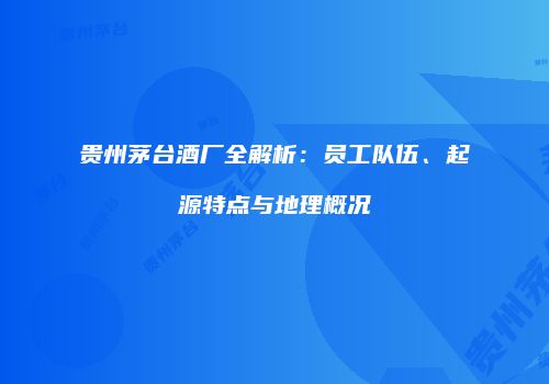 贵州茅台酒厂全解析：员工队伍、起源特点与地理概况