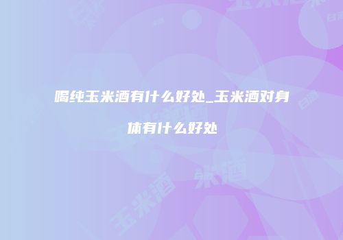 喝纯玉米酒有什么好处_玉米酒对身体有什么好处