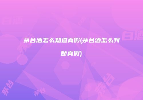 茅台酒怎么知道真假(茅台酒怎么判断真假)