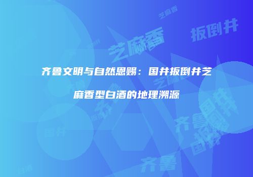 齐鲁文明与自然恩赐：国井扳倒井芝麻香型白酒的地理溯源