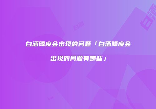 白酒降度会出现的问题「白酒降度会出现的问题有哪些」