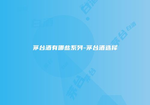 茅台酒有哪些系列-茅台酒选择