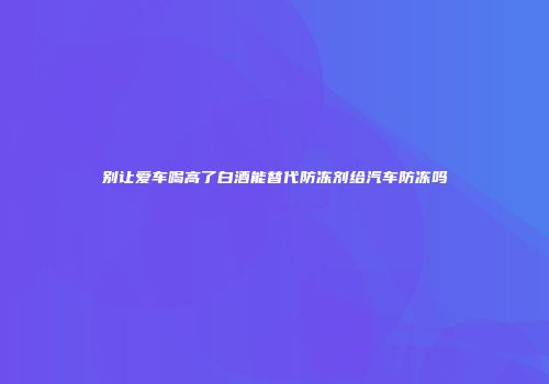 别让爱车喝高了白酒能替代防冻剂给汽车防冻吗