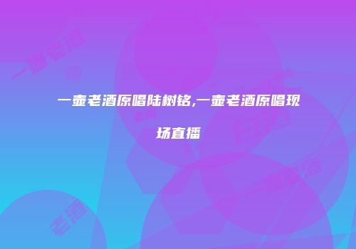 一壶老酒原唱陆树铭,一壶老酒原唱现场直播