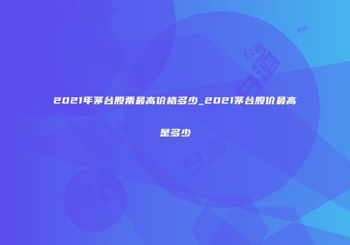 2021年茅台股票最高价格多少_2021茅台股价最高是多少
