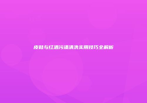 皮鞋与红酒污渍清洗实用技巧全解析