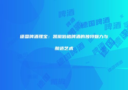 德国啤酒瑰宝：凯撒伯格啤酒的独特魅力与酿造艺术
