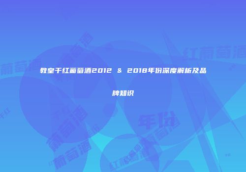教皇干红葡萄酒2012 & 2018年份深度解析及品牌知识