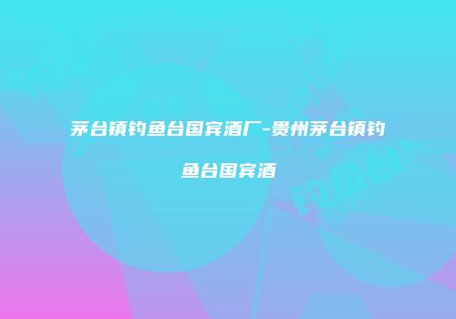 茅台镇钓鱼台国宾酒厂-贵州茅台镇钓鱼台国宾酒