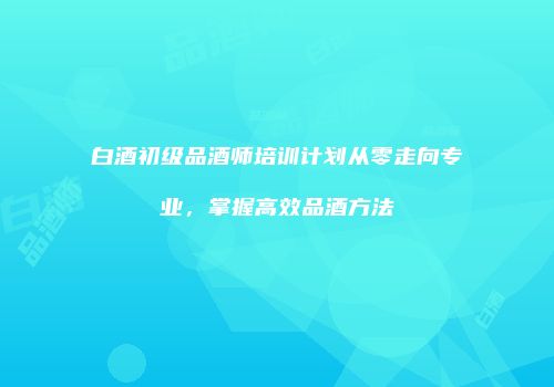 白酒初级品酒师培训计划从零走向专业，掌握高效品酒方法