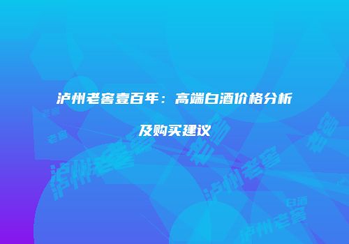 泸州老窖壹百年：高端白酒价格分析及购买建议