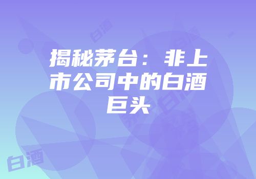 揭秘茅台：非上市公司中的白酒巨头