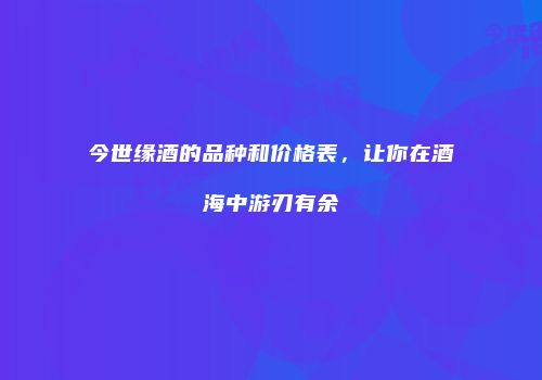 今世缘酒的品种和价格表，让你在酒海中游刃有余