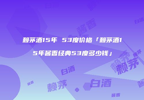 赖茅酒15年 53度价格「赖茅酒15年酱香经典53度多少钱」