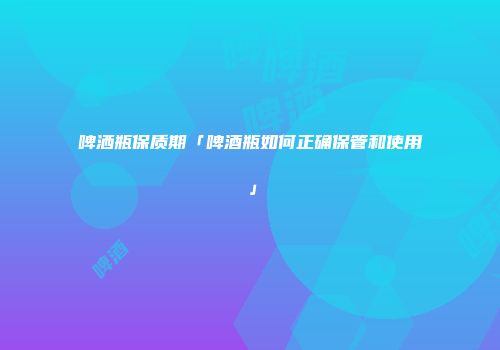 啤洒瓶保质期「啤酒瓶如何正确保管和使用」