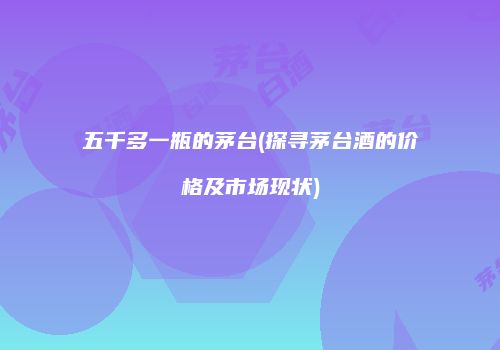 五千多一瓶的茅台(探寻茅台酒的价格及市场现状)