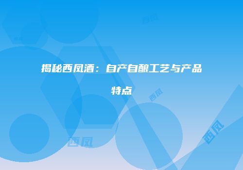 揭秘西凤酒：自产自酿工艺与产品特点