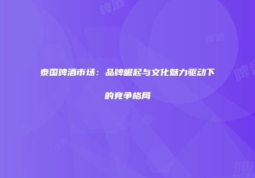 泰国啤酒市场：品牌崛起与文化魅力驱动下的竞争格局