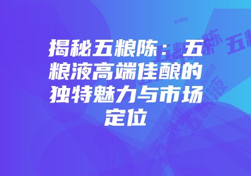 揭秘五粮陈：五粮液高端佳酿的独特魅力与市场定位