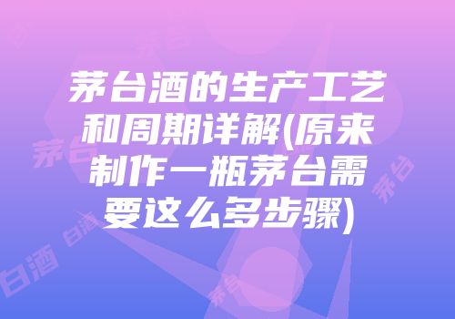 茅台酒的生产工艺和周期详解(原来制作一瓶茅台需要这么多步骤)
