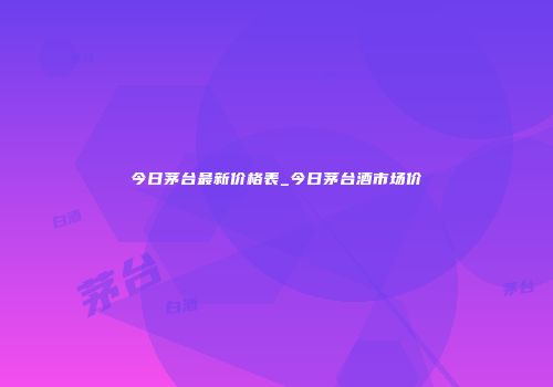 今日茅台最新价格表_今日茅台酒市场价