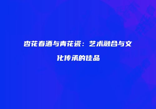 杏花春酒与青花瓷：艺术融合与文化传承的佳品