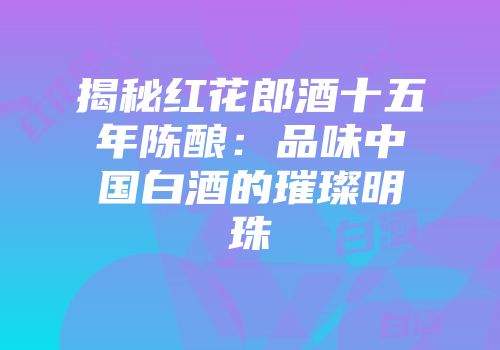 揭秘红花郎酒十五年陈酿：品味中国白酒的璀璨明珠