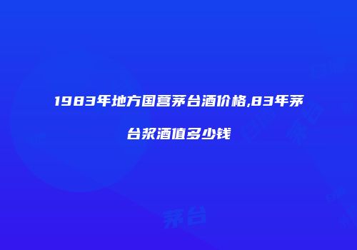 1983年地方国营茅台酒价格,83年茅台浆酒值多少钱