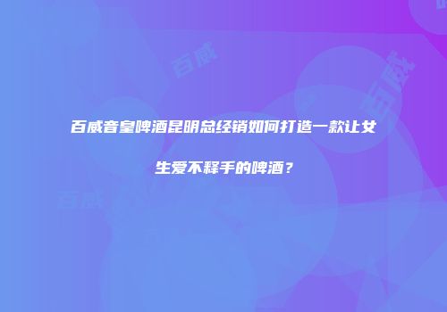 百威音皇啤酒昆明总经销如何打造一款让女生爱不释手的啤酒？