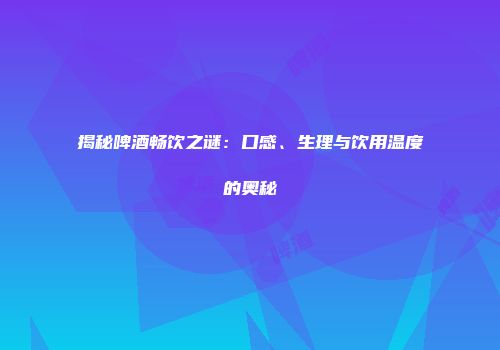 揭秘啤酒畅饮之谜：口感、生理与饮用温度的奥秘