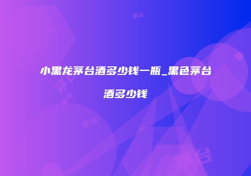 小黑龙茅台酒多少钱一瓶_黑色茅台酒多少钱