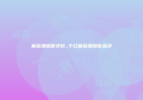 葡萄酒感官评价_干红葡萄酒感官品评