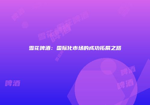 雪花啤酒：国际化市场的成功拓展之路