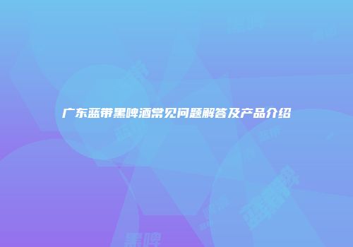 广东蓝带黑啤酒常见问题解答及产品介绍