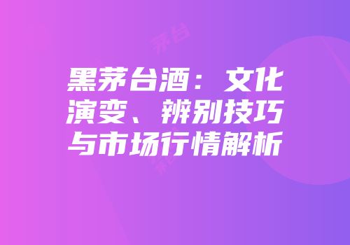 黑茅台酒：文化演变、辨别技巧与市场行情解析