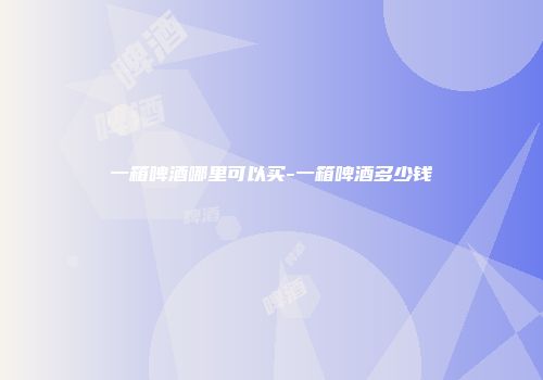 一箱啤酒哪里可以买-一箱啤酒多少钱