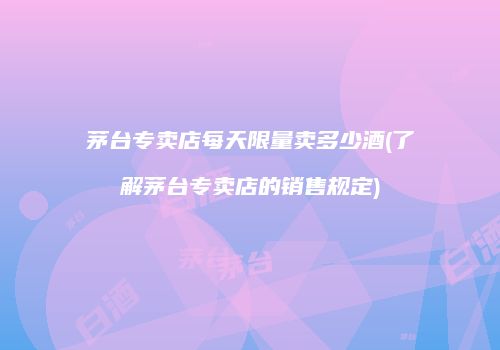 茅台专卖店每天限量卖多少酒(了解茅台专卖店的销售规定)